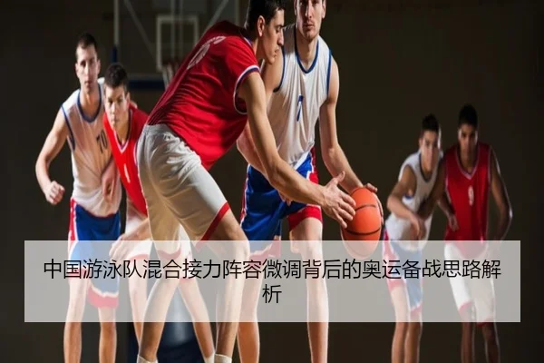 中国游泳队混合接力阵容微调背后的奥运备战思路解析